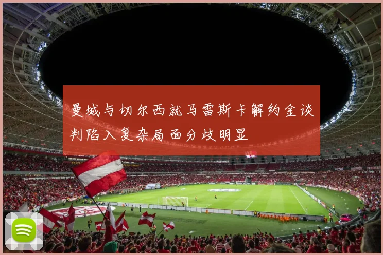 曼城与切尔西就马雷斯卡解约金谈判陷入复杂局面分歧明显