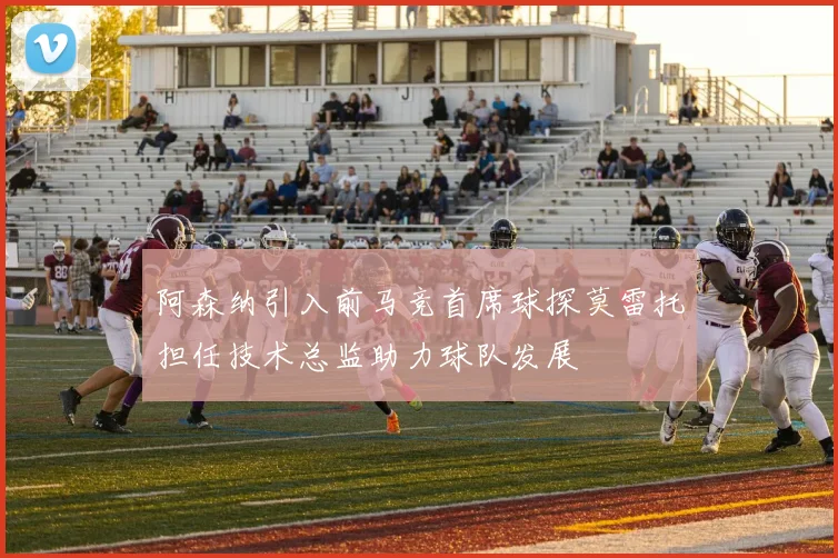 阿森纳引入前马竞首席球探莫雷托担任技术总监助力球队发展
