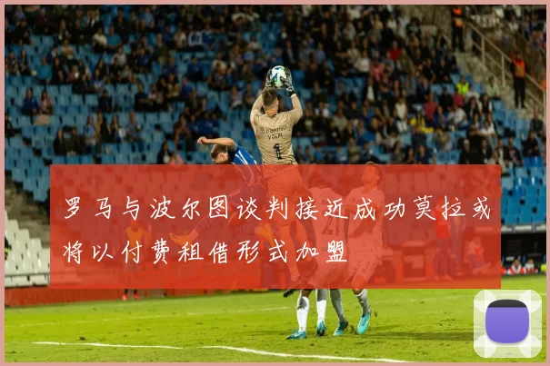 罗马与波尔图谈判接近成功莫拉或将以付费租借形式加盟