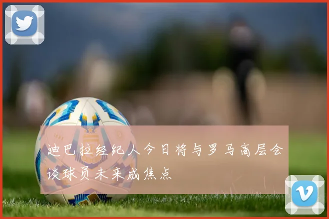 迪巴拉经纪人今日将与罗马高层会谈球员未来成焦点