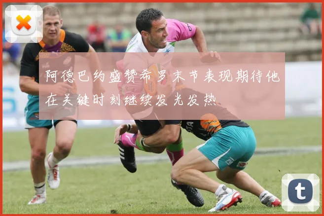 阿德巴约盛赞希罗末节表现期待他在关键时刻继续发光发热
