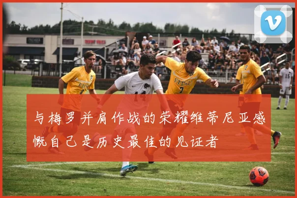 与梅罗并肩作战的荣耀维蒂尼亚感慨自己是历史最佳的见证者