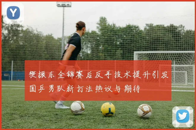 樊振东全锦赛后反手技术提升引发国乒男队新打法热议与期待