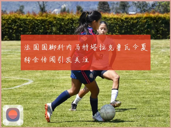 法国国脚科内马特塔拉克鲁瓦今夏转会传闻引发关注