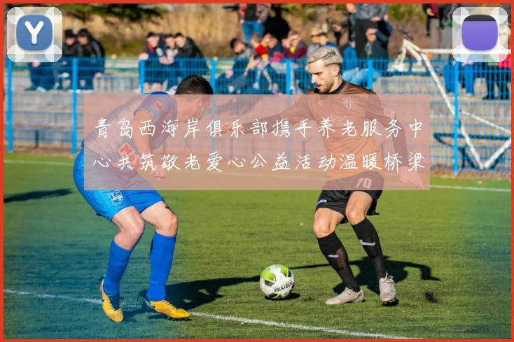 青岛西海岸俱乐部携手养老服务中心共筑敬老爱心公益活动温暖桥梁