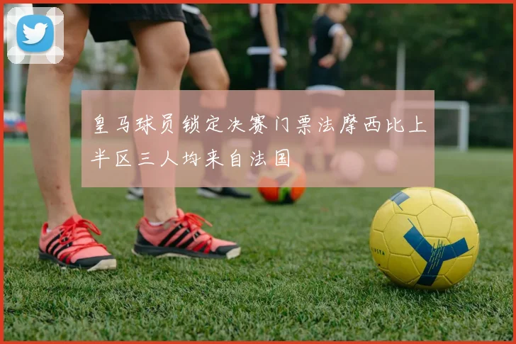 皇马球员锁定决赛门票法摩西比上半区三人均来自法国