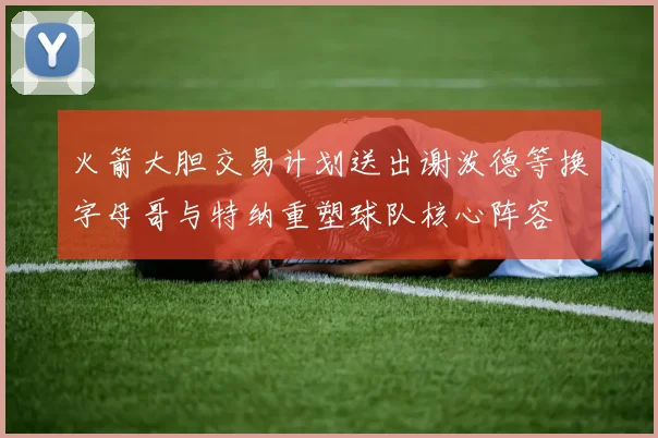 火箭大胆交易计划送出谢泼德等换字母哥与特纳重塑球队核心阵容
