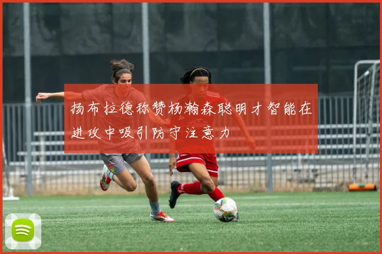 扬布拉德称赞杨瀚森聪明才智能在进攻中吸引防守注意力