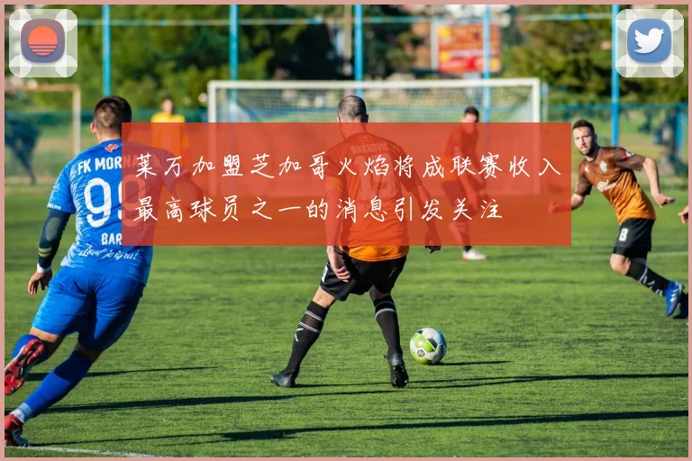 莱万加盟芝加哥火焰将成联赛收入最高球员之一的消息引发关注