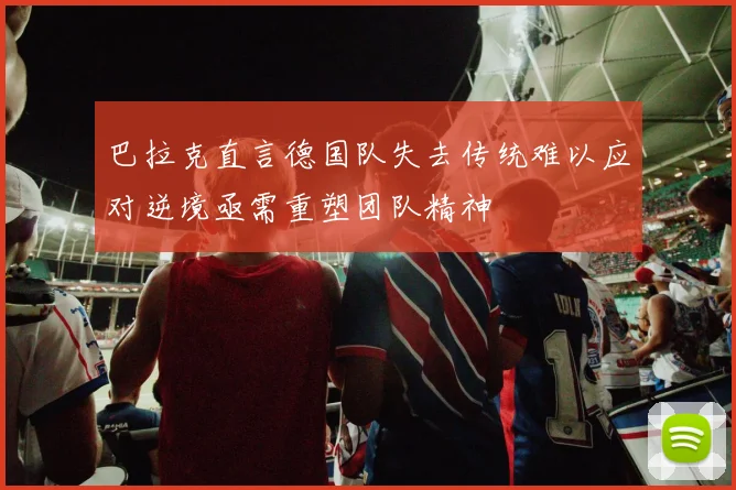 巴拉克直言德国队失去传统难以应对逆境亟需重塑团队精神