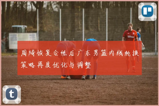 周琦恢复合练后广东男篮内线轮换策略再度优化与调整