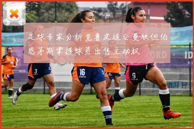 足球专家分析克鲁皮适合曼联但伯恩茅斯掌握球员出售主动权