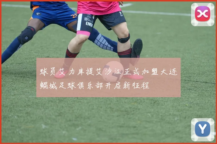 球员艾力库提艾沙江正式加盟大连鲲城足球俱乐部开启新征程