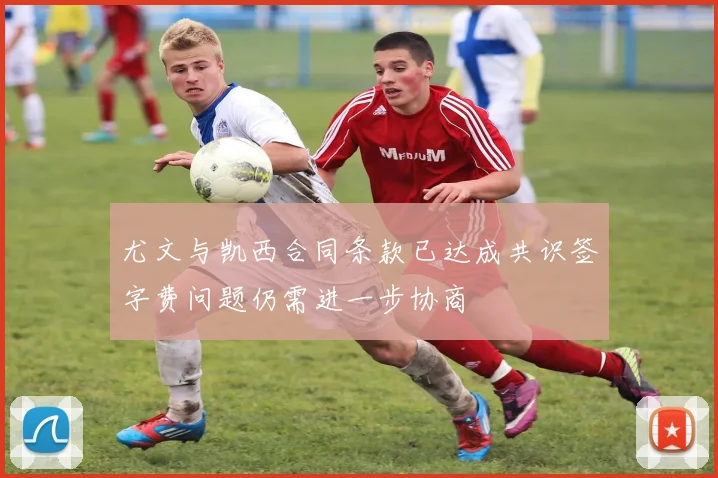 尤文与凯西合同条款已达成共识签字费问题仍需进一步协商