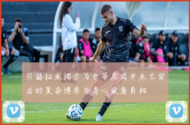 贝赫拉米揭示马尔蒂尼离开米兰背后的复杂博弈与身心疲惫真相