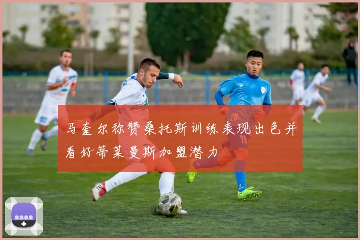 马奎尔称赞桑托斯训练表现出色并看好蒂莱曼斯加盟潜力