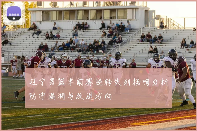 辽宁男篮季前赛逆转失利杨鸣分析防守漏洞与改进方向