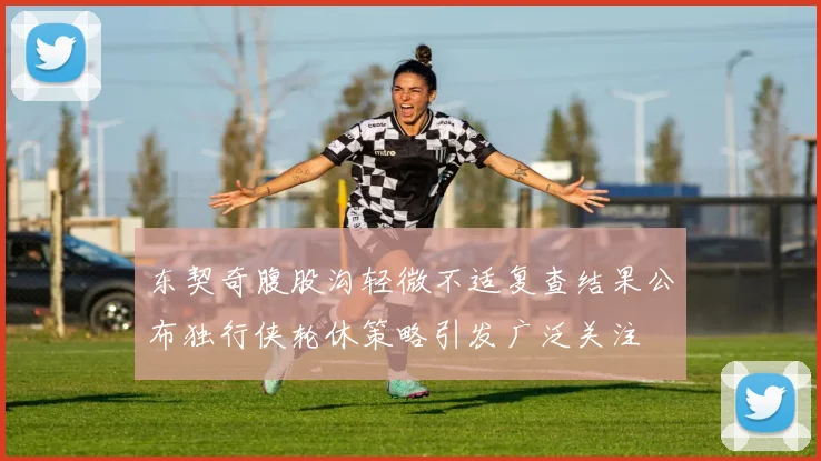 东契奇腹股沟轻微不适复查结果公布独行侠轮休策略引发广泛关注