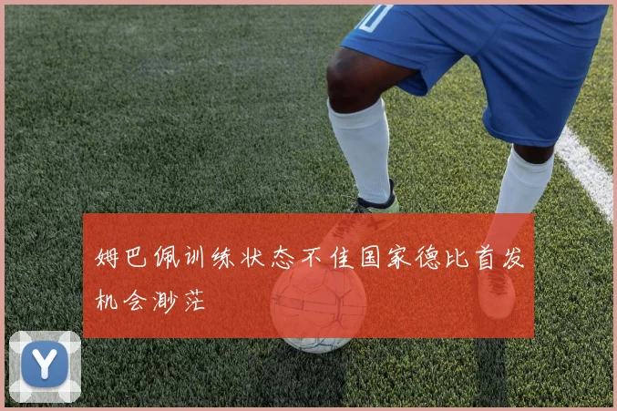 姆巴佩训练状态不佳国家德比首发机会渺茫