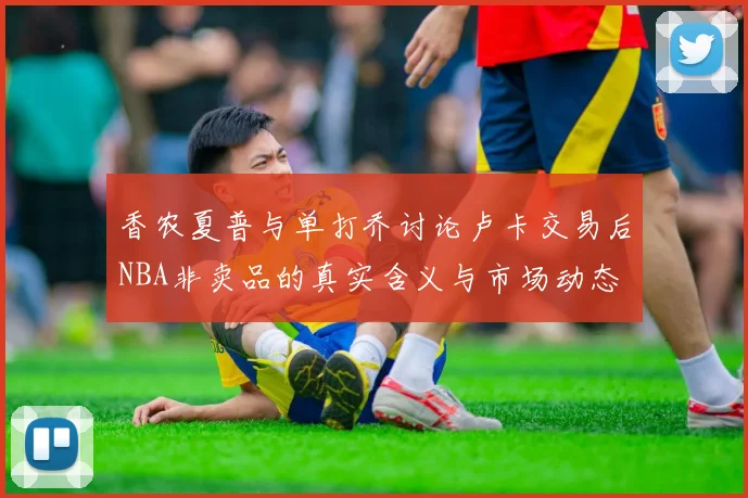 香农夏普与单打乔讨论卢卡交易后NBA非卖品的真实含义与市场动态