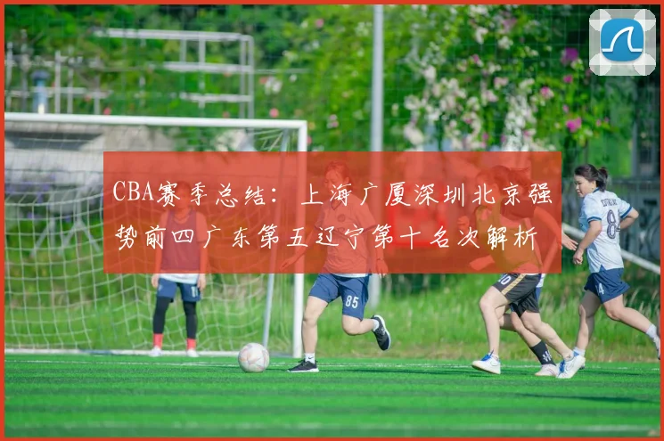 CBA赛季总结：上海广厦深圳北京强势前四广东第五辽宁第十名次解析