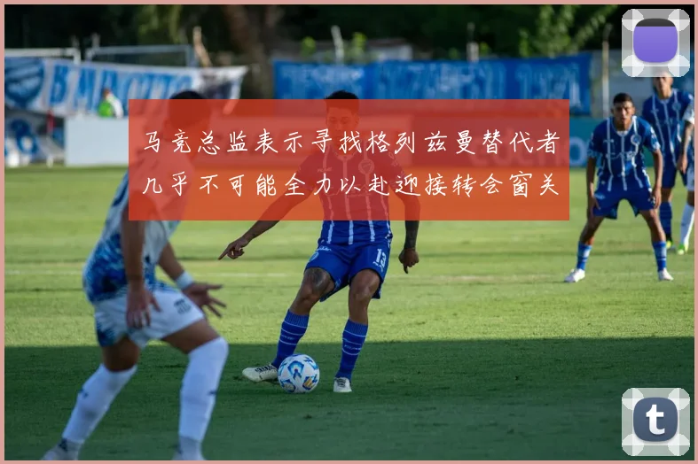 马竞总监表示寻找格列兹曼替代者几乎不可能全力以赴迎接转会窗关闭