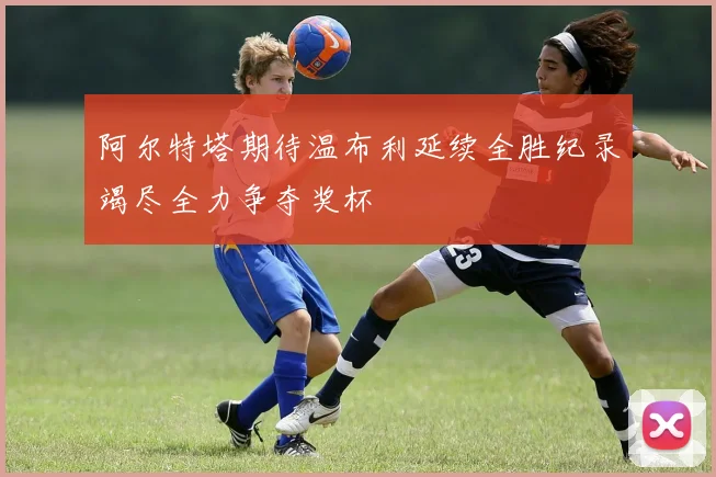 阿尔特塔期待温布利延续全胜纪录竭尽全力争夺奖杯