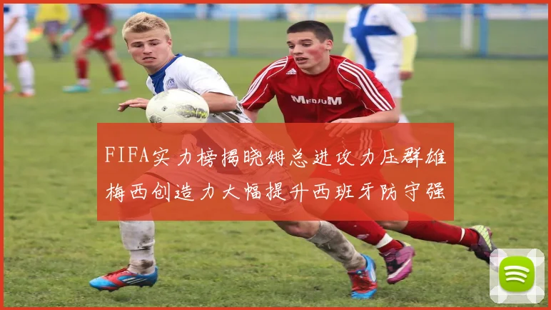 FIFA实力榜揭晓姆总进攻力压群雄梅西创造力大幅提升西班牙防守强势包揽前三
