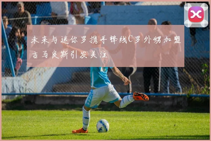 未来与迷你罗携手锋线C罗外甥加盟吉马良斯引发关注