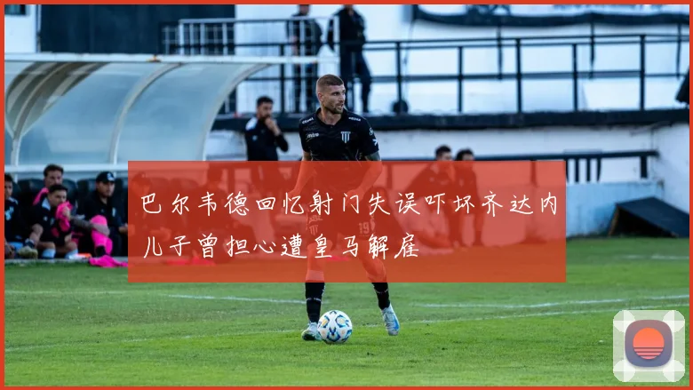 巴尔韦德回忆射门失误吓坏齐达内儿子曾担心遭皇马解雇