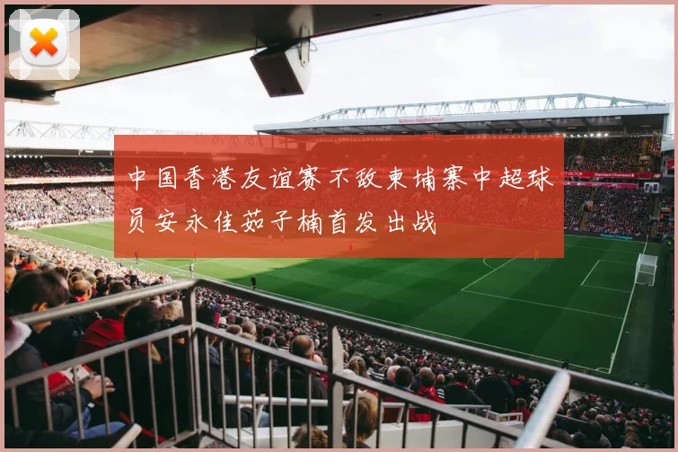 中国香港友谊赛不敌柬埔寨中超球员安永佳茹子楠首发出战