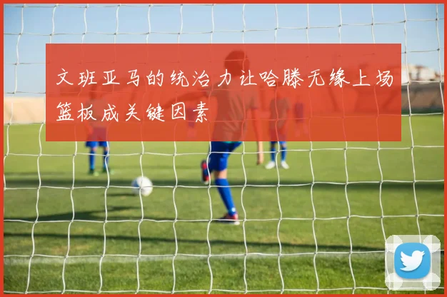 文班亚马的统治力让哈滕无缘上场篮板成关键因素